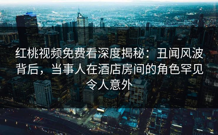 红桃视频免费看深度揭秘：丑闻风波背后，当事人在酒店房间的角色罕见令人意外