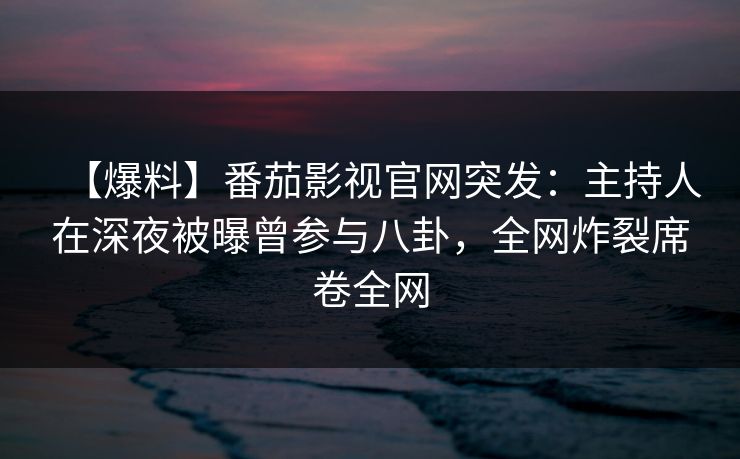 【爆料】番茄影视官网突发：主持人在深夜被曝曾参与八卦，全网炸裂席卷全网