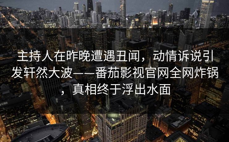 主持人在昨晚遭遇丑闻，动情诉说引发轩然大波——番茄影视官网全网炸锅，真相终于浮出水面