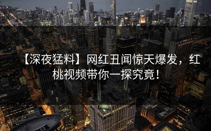 【深夜猛料】网红丑闻惊天爆发，红桃视频带你一探究竟！
