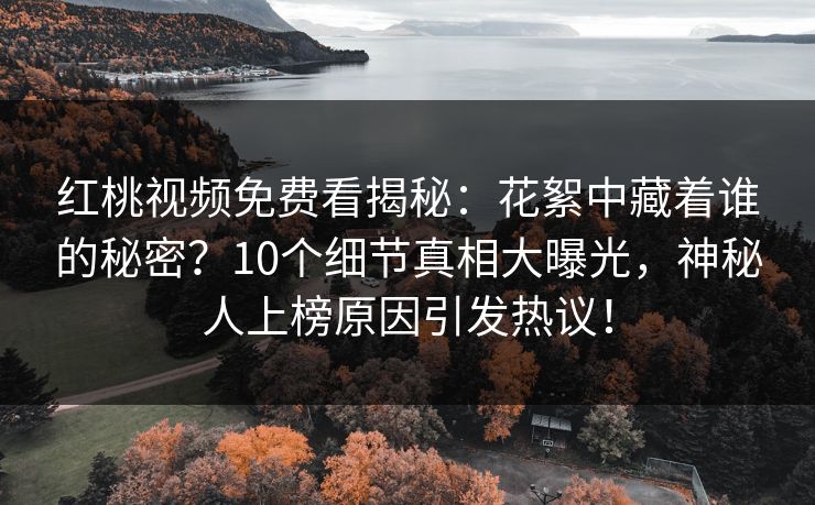 红桃视频免费看揭秘：花絮中藏着谁的秘密？10个细节真相大曝光，神秘人上榜原因引发热议！