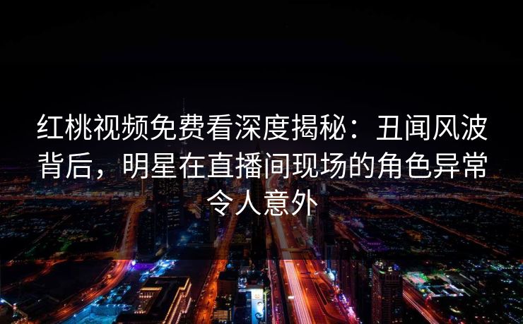 红桃视频免费看深度揭秘：丑闻风波背后，明星在直播间现场的角色异常令人意外
