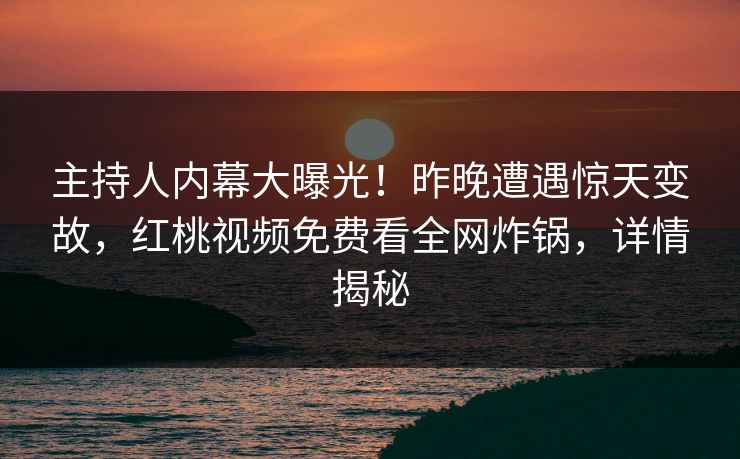主持人内幕大曝光！昨晚遭遇惊天变故，红桃视频免费看全网炸锅，详情揭秘