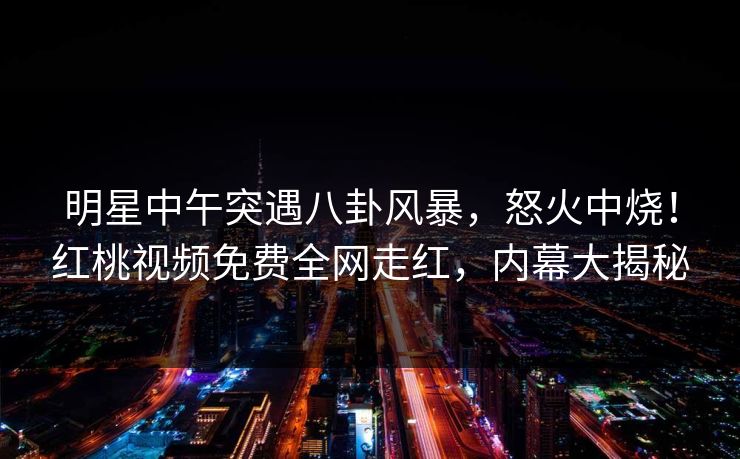 明星中午突遇八卦风暴，怒火中烧！红桃视频免费全网走红，内幕大揭秘