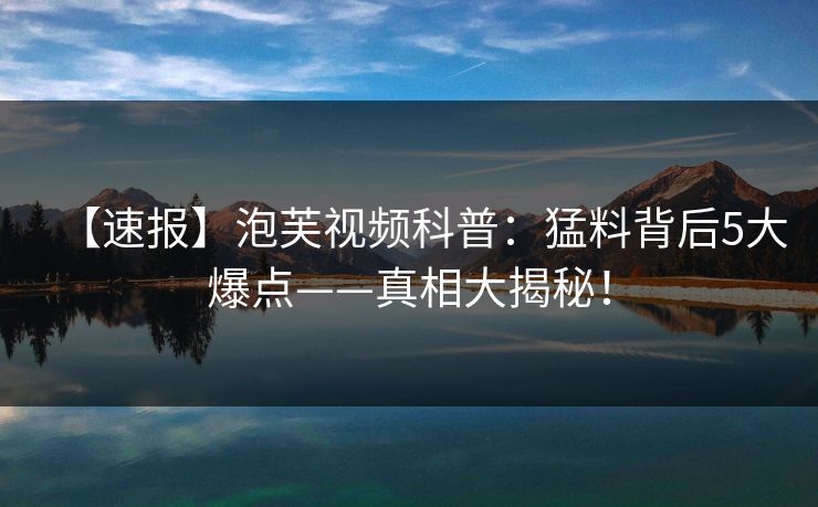【速报】泡芙视频科普：猛料背后5大爆点——真相大揭秘！