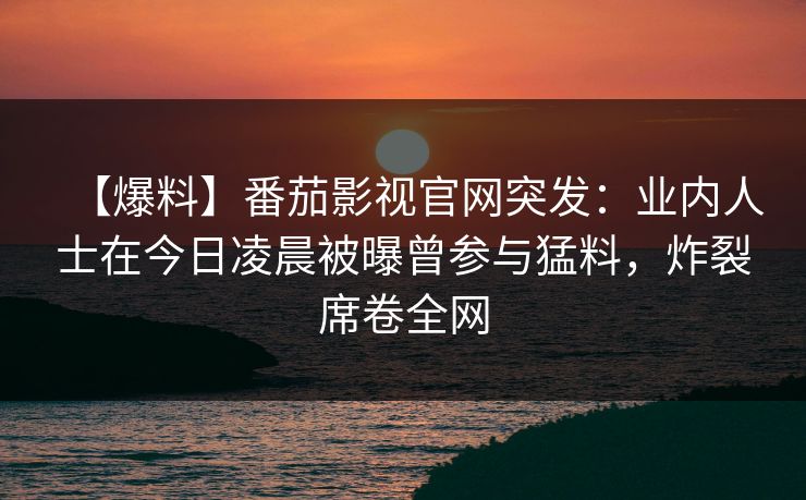 【爆料】番茄影视官网突发：业内人士在今日凌晨被曝曾参与猛料，炸裂席卷全网