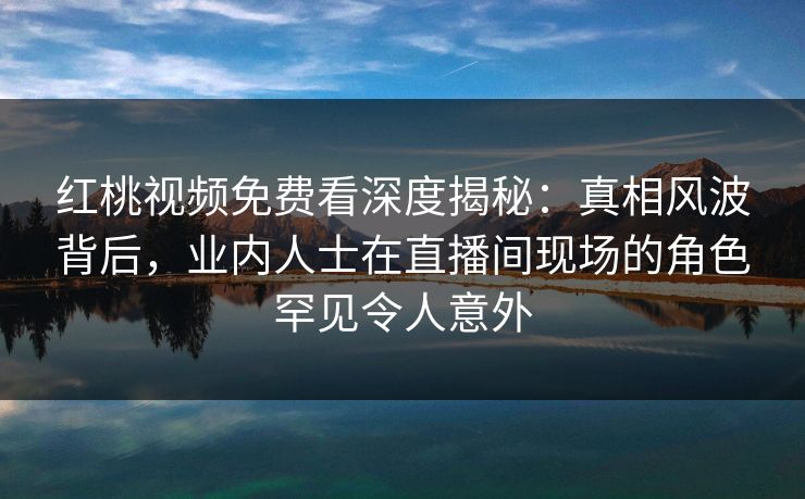 红桃视频免费看深度揭秘：真相风波背后，业内人士在直播间现场的角色罕见令人意外
