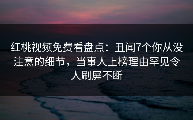 红桃视频免费看盘点：丑闻7个你从没注意的细节，当事人上榜理由罕见令人刷屏不断