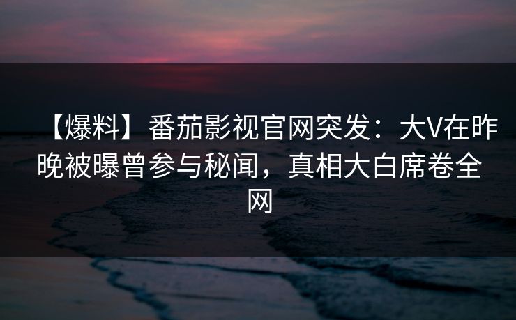 【爆料】番茄影视官网突发：大V在昨晚被曝曾参与秘闻，真相大白席卷全网