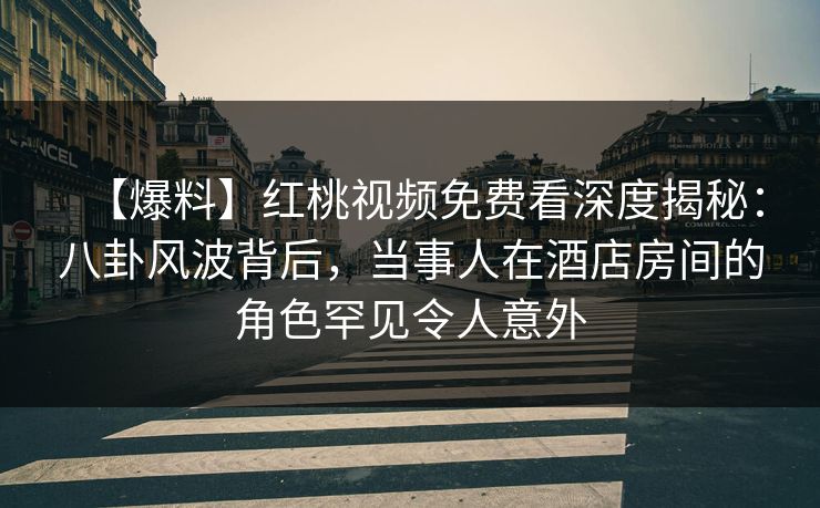 【爆料】红桃视频免费看深度揭秘：八卦风波背后，当事人在酒店房间的角色罕见令人意外
