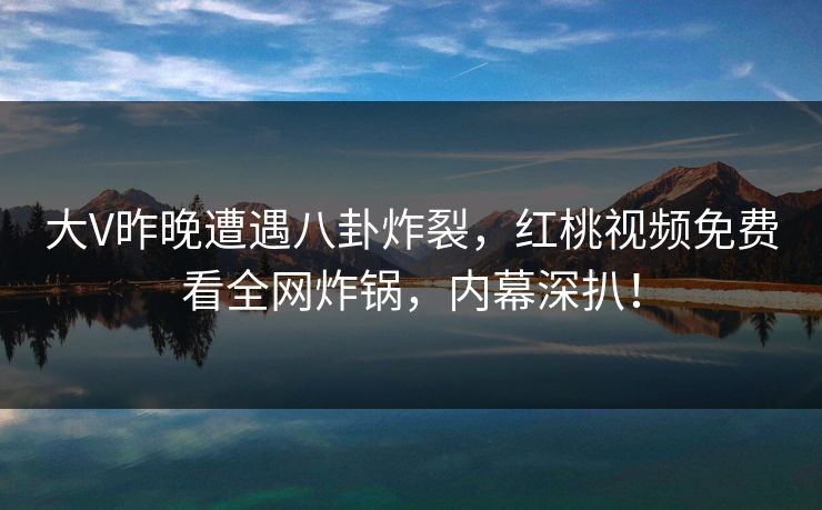大V昨晚遭遇八卦炸裂，红桃视频免费看全网炸锅，内幕深扒！