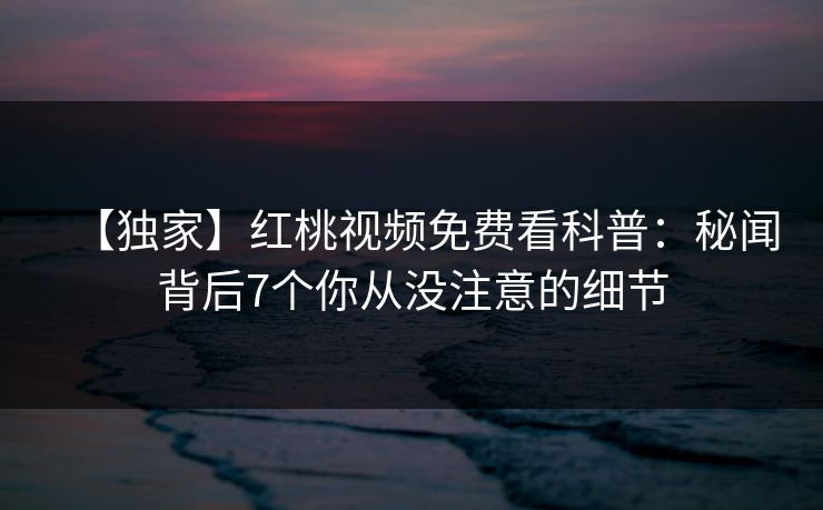 【独家】红桃视频免费看科普：秘闻背后7个你从没注意的细节