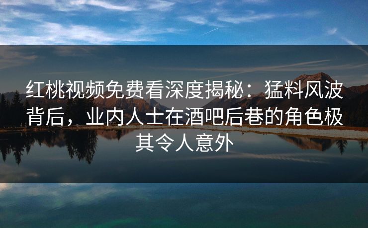 红桃视频免费看深度揭秘：猛料风波背后，业内人士在酒吧后巷的角色极其令人意外