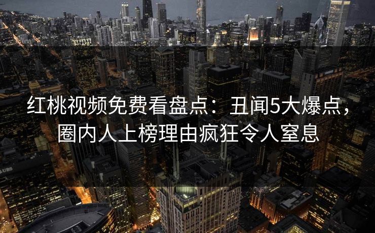 红桃视频免费看盘点：丑闻5大爆点，圈内人上榜理由疯狂令人窒息