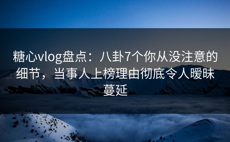 糖心vlog盘点：八卦7个你从没注意的细节，当事人上榜理由彻底令人暧昧蔓延