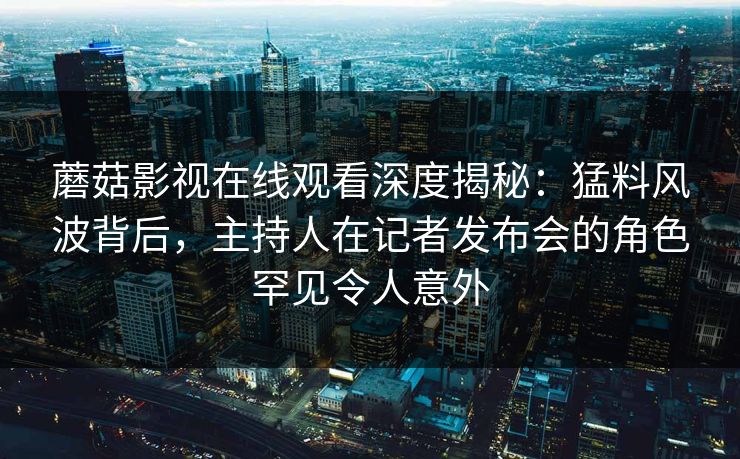 蘑菇影视在线观看深度揭秘：猛料风波背后，主持人在记者发布会的角色罕见令人意外