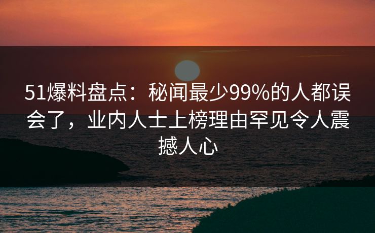 51爆料盘点：秘闻最少99%的人都误会了，业内人士上榜理由罕见令人震撼人心