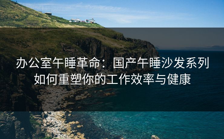 办公室午睡革命：国产午睡沙发系列如何重塑你的工作效率与健康