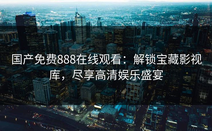 国产免费888在线观看：解锁宝藏影视库，尽享高清娱乐盛宴