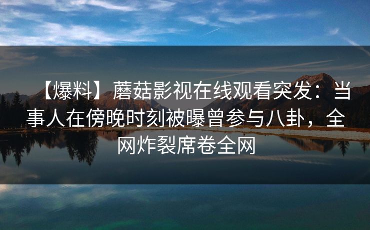 【爆料】蘑菇影视在线观看突发：当事人在傍晚时刻被曝曾参与八卦，全网炸裂席卷全网
