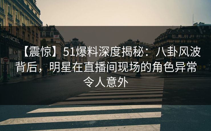 【震惊】51爆料深度揭秘：八卦风波背后，明星在直播间现场的角色异常令人意外