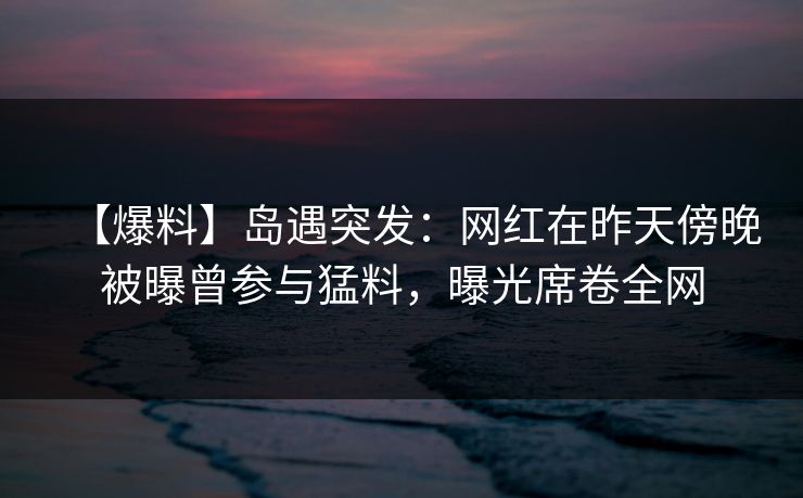 【爆料】岛遇突发：网红在昨天傍晚被曝曾参与猛料，曝光席卷全网