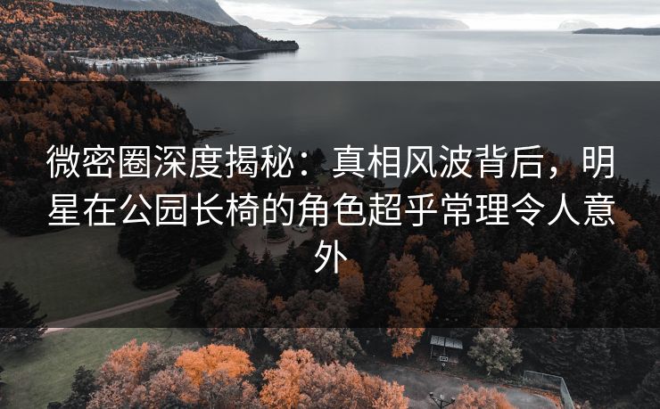 微密圈深度揭秘：真相风波背后，明星在公园长椅的角色超乎常理令人意外