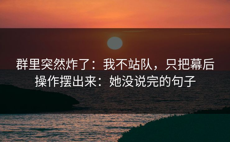 群里突然炸了：我不站队，只把幕后操作摆出来：她没说完的句子