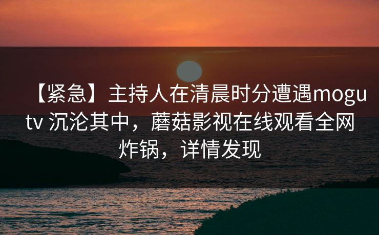 【紧急】主持人在清晨时分遭遇mogutv 沉沦其中，蘑菇影视在线观看全网炸锅，详情发现