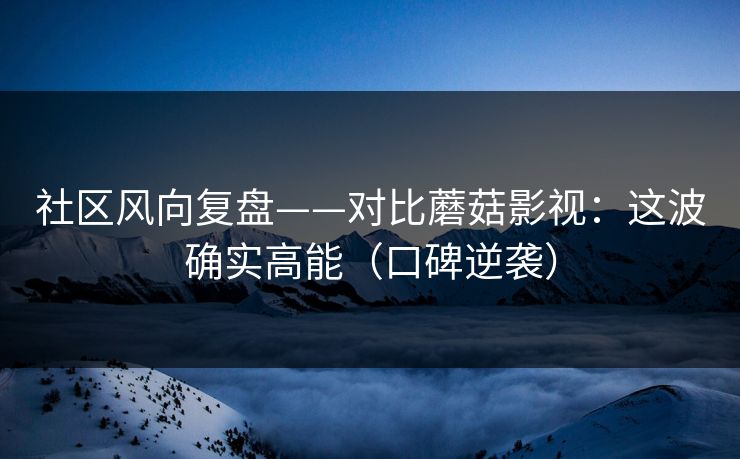 社区风向复盘——对比蘑菇影视：这波确实高能（口碑逆袭）