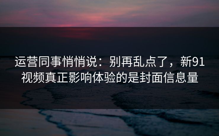 运营同事悄悄说：别再乱点了，新91视频真正影响体验的是封面信息量